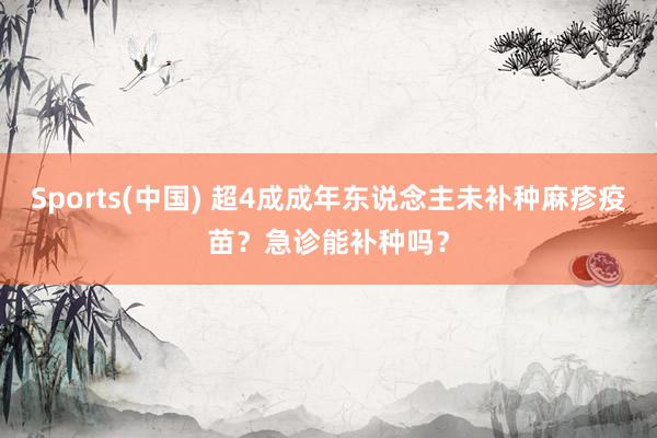 Sports(中国) 超4成成年东说念主未补种麻疹疫苗？急诊能补种吗？