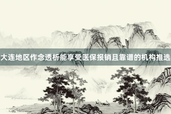 大连地区作念透析能享受医保报销且靠谱的机构推选
