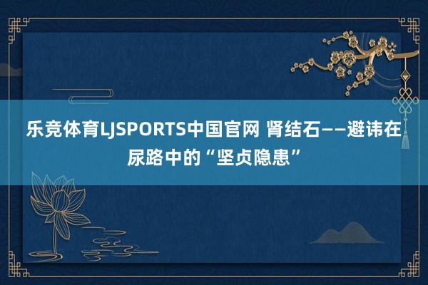 乐竞体育LJSPORTS中国官网 肾结石——避讳在尿路中的“坚贞隐患”