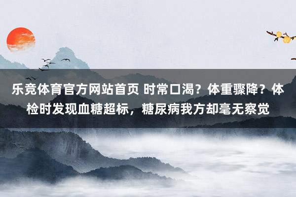 乐竞体育官方网站首页 时常口渴？体重骤降？体检时发现血糖超标，糖尿病我方却毫无察觉