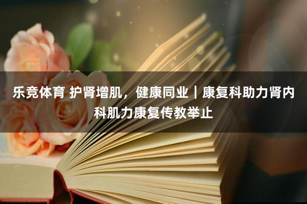 乐竞体育 护肾增肌，健康同业｜康复科助力肾内科肌力康复传教举止