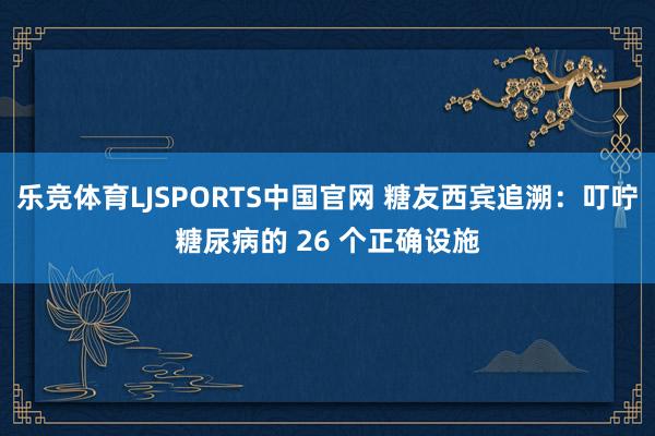 乐竞体育LJSPORTS中国官网 糖友西宾追溯：叮咛糖尿病的 26 个正确设施