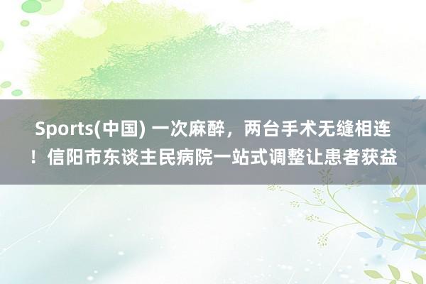 Sports(中国) 一次麻醉，两台手术无缝相连！信阳市东谈主民病院一站式调整让患者获益