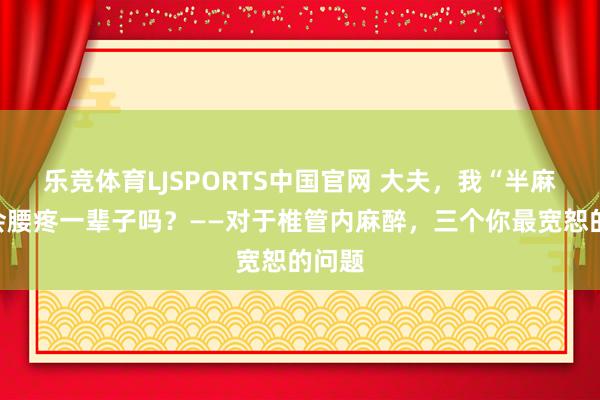 乐竞体育LJSPORTS中国官网 大夫，我“半麻”后会腰疼一辈子吗？——对于椎管内麻醉，三个你最宽恕的问题
