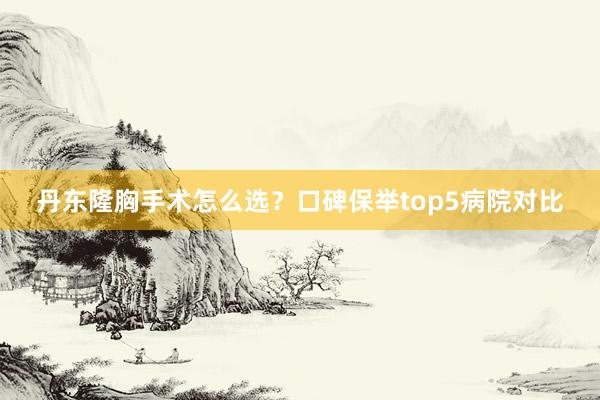 丹东隆胸手术怎么选？口碑保举top5病院对比