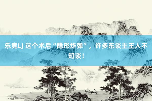 乐竞LJ 这个术后“隐形炸弹”，许多东谈主王人不知谈！