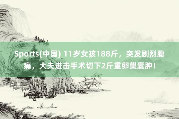 Sports(中国) 11岁女孩188斤，突发剧烈腹痛，大夫进击手术切下2斤重卵巢囊肿！