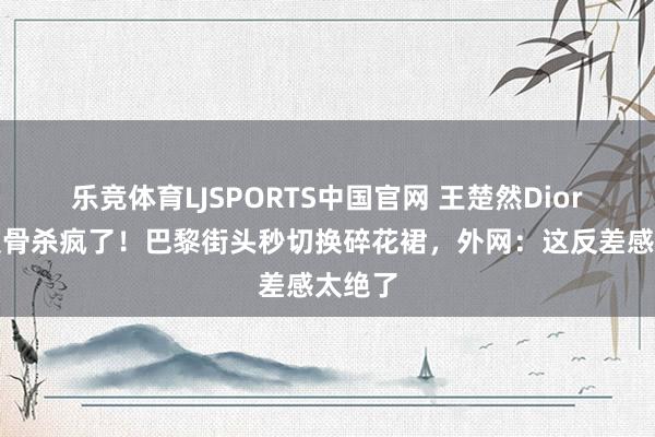 乐竞体育LJSPORTS中国官网 王楚然Dior黑裙锁骨杀疯了！巴黎街头秒切换碎花裙，外网：这反差感太绝了