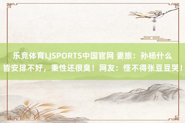 乐竞体育LJSPORTS中国官网 妻旅：孙杨什么皆安排不好，秉性还很臭！网友：怪不得张豆豆哭！