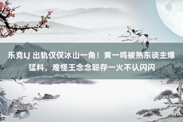 乐竞LJ 出轨仅仅冰山一角！黄一鸣被熟东谈主爆猛料，难怪王念念聪存一火不认闪闪