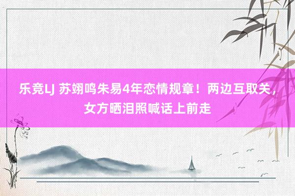 乐竞LJ 苏翊鸣朱易4年恋情规章！两边互取关，女方晒泪照喊话上前走