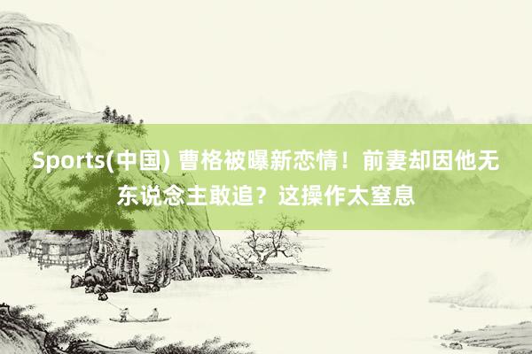 Sports(中国) 曹格被曝新恋情！前妻却因他无东说念主敢追？这操作太窒息