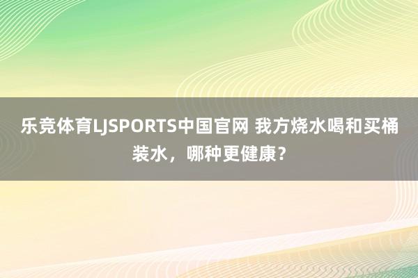 乐竞体育LJSPORTS中国官网 我方烧水喝和买桶装水，哪种更健康？
