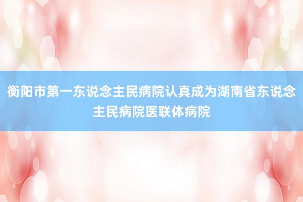 衡阳市第一东说念主民病院认真成为湖南省东说念主民病院医联体病院