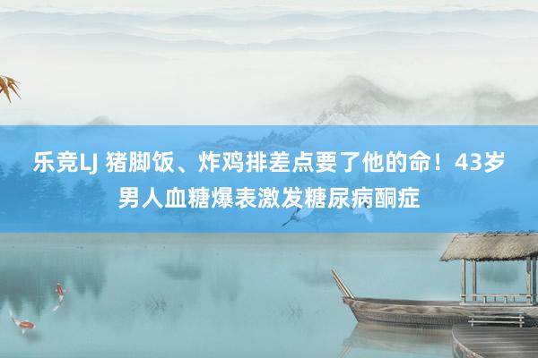 乐竞LJ 猪脚饭、炸鸡排差点要了他的命！43岁男人血糖爆表激发糖尿病酮症