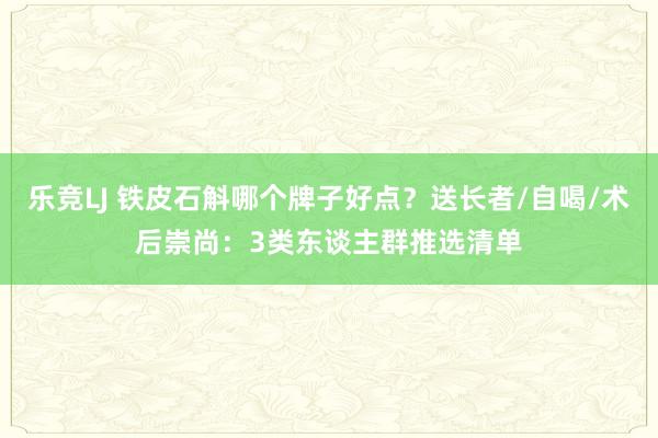 乐竞LJ 铁皮石斛哪个牌子好点？送长者/自喝/术后崇尚：3类东谈主群推选清单