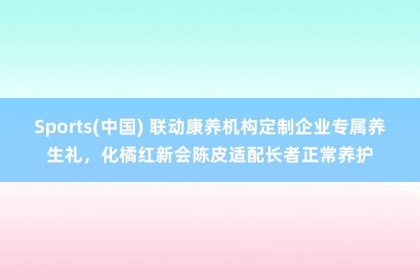 Sports(中国) 联动康养机构定制企业专属养生礼，化橘红新会陈皮适配长者正常养护
