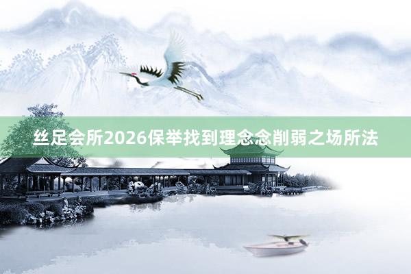 丝足会所2026保举找到理念念削弱之场所法