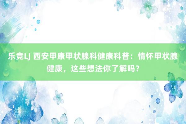 乐竞LJ 西安甲康甲状腺科健康科普：情怀甲状腺健康，这些想法你了解吗？
