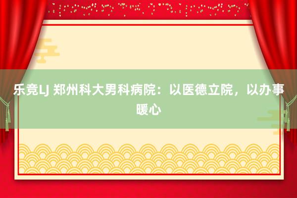 乐竞LJ 郑州科大男科病院：以医德立院，以办事暖心