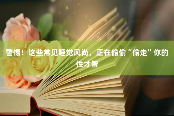警惕！这些常见睡觉风尚，正在偷偷“偷走”你的性才智