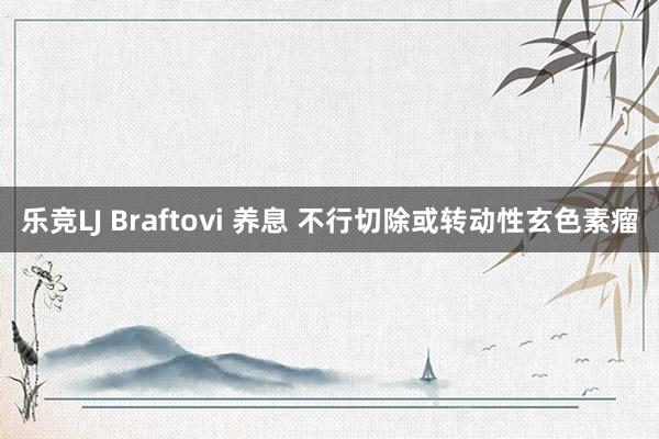 乐竞LJ Braftovi 养息 不行切除或转动性玄色素瘤
