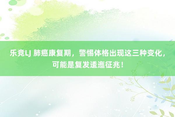 乐竞LJ 肺癌康复期，警惕体格出现这三种变化，可能是复发逶迤征兆！