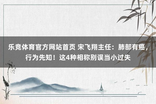 乐竞体育官方网站首页 宋飞翔主任：肺部有癌，行为先知！这4种相称别误当小过失