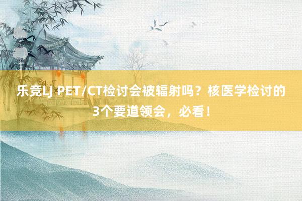 乐竞LJ PET/CT检讨会被辐射吗？核医学检讨的3个要道领会，必看！