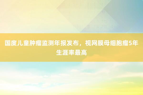 国度儿童肿瘤监测年报发布，视网膜母细胞瘤5年生涯率最高