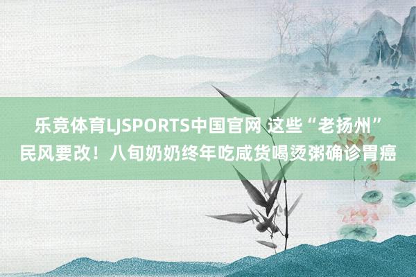 乐竞体育LJSPORTS中国官网 这些“老扬州”民风要改！八旬奶奶终年吃咸货喝烫粥确诊胃癌