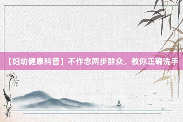 【妇幼健康科普】不作念两步群众，教你正确洗手