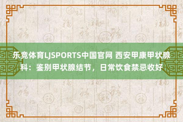 乐竞体育LJSPORTS中国官网 西安甲康甲状腺科：鉴别甲状腺结节，日常饮食禁忌收好