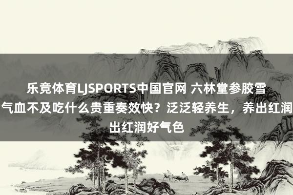 乐竞体育LJSPORTS中国官网 六林堂参胶雪莲饮：气血不及吃什么贵重奏效快？泛泛轻养生，养出红润好气色