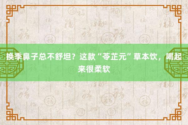 换季鼻子总不舒坦？这款“苓芷元”草本饮，喝起来很柔软