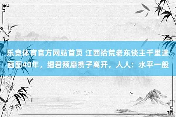乐竞体育官方网站首页 江西拾荒老东谈主千里迷画图40年，细君颓靡携子离开，人人：水平一般