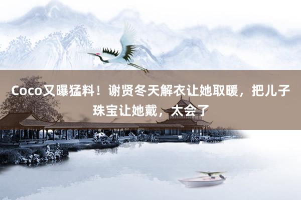 Coco又曝猛料！谢贤冬天解衣让她取暖，把儿子珠宝让她戴，太会了