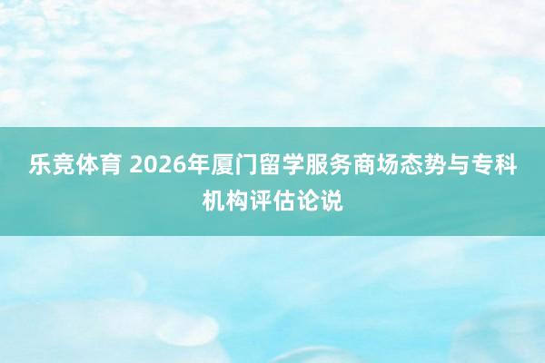 乐竞体育 2026年厦门留学服务商场态势与专科机构评估论说