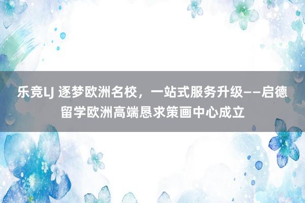 乐竞LJ 逐梦欧洲名校，一站式服务升级——启德留学欧洲高端恳求策画中心成立