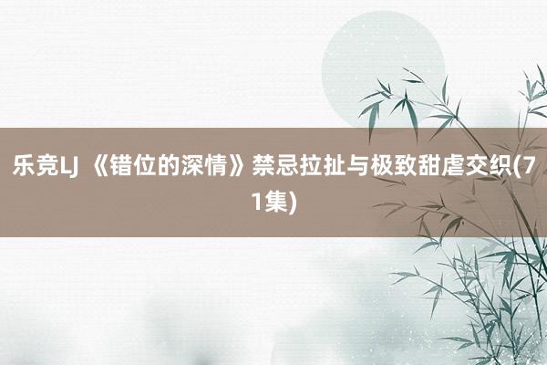 乐竞LJ 《错位的深情》禁忌拉扯与极致甜虐交织(71集)
