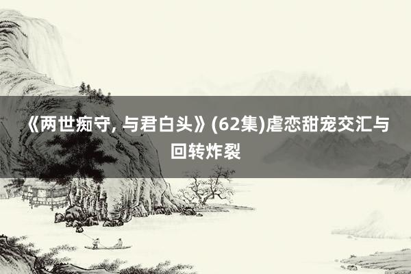 《两世痴守， 与君白头》(62集)虐恋甜宠交汇与回转炸裂