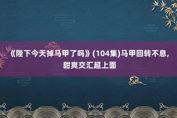 《陛下今天掉马甲了吗》(104集)马甲回转不息， 甜爽交汇超上面