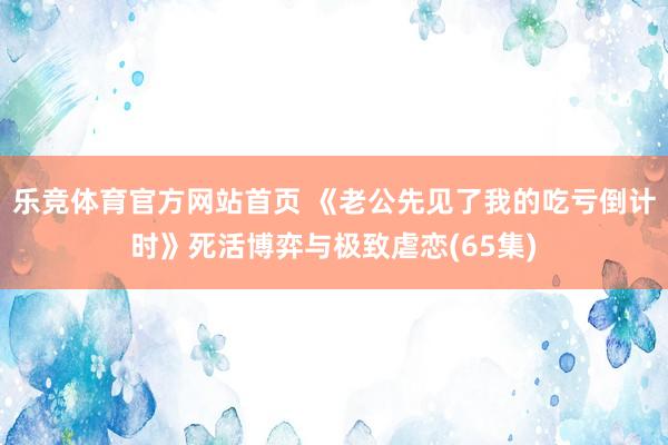 乐竞体育官方网站首页 《老公先见了我的吃亏倒计时》死活博弈与极致虐恋(65集)