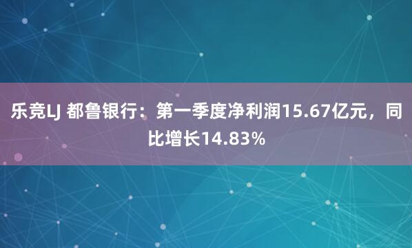 乐竞LJ 都鲁银行：第一季度净利润15.67亿元，同比增长14.83%