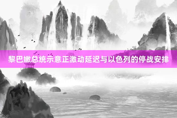 黎巴嫩总统示意正激动延迟与以色列的停战安排
