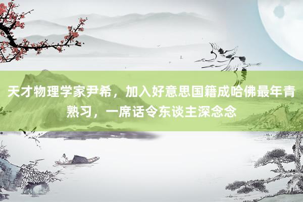 天才物理学家尹希，加入好意思国籍成哈佛最年青熟习，一席话令东谈主深念念