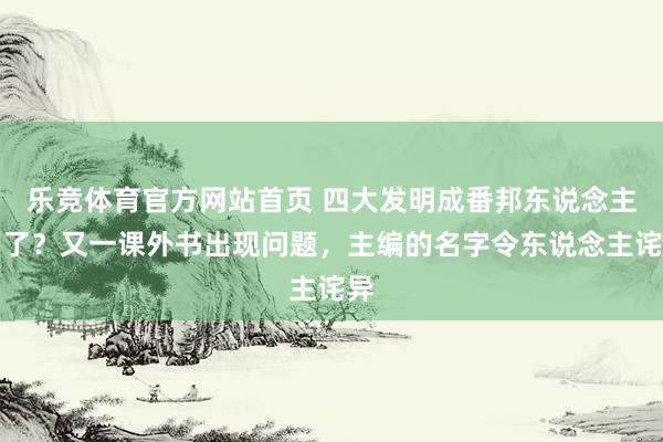 乐竞体育官方网站首页 四大发明成番邦东说念主的了？又一课外书出现问题，主编的名字令东说念主诧异