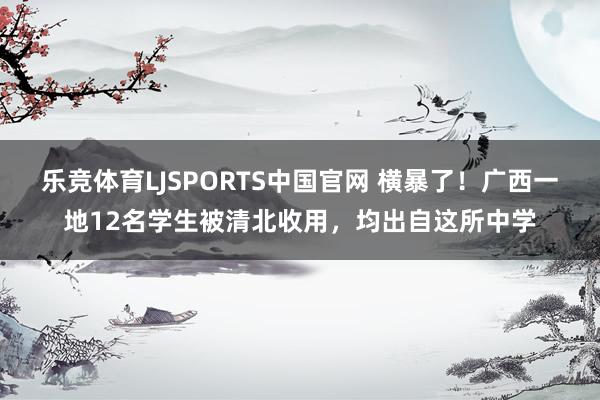 乐竞体育LJSPORTS中国官网 横暴了！广西一地12名学生被清北收用，均出自这所中学