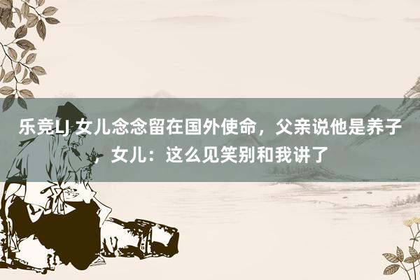 乐竞LJ 女儿念念留在国外使命，父亲说他是养子，女儿：这么见笑别和我讲了