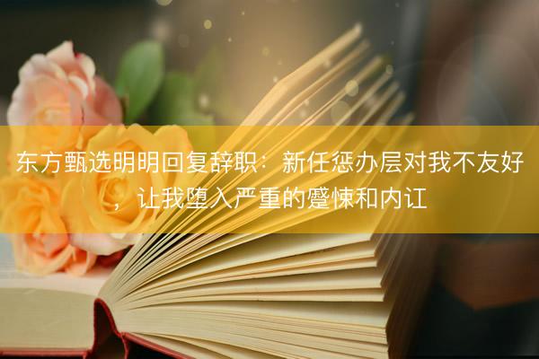 东方甄选明明回复辞职：新任惩办层对我不友好，让我堕入严重的蹙悚和内讧